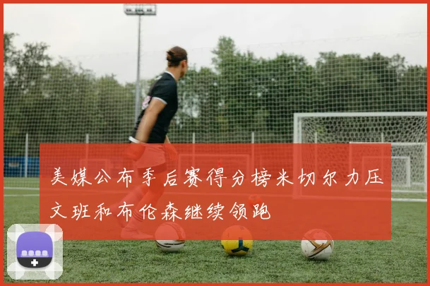 美媒公布季后赛得分榜米切尔力压文班和布伦森继续领跑