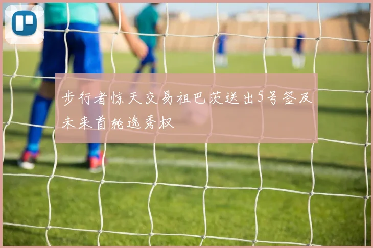 步行者惊天交易祖巴茨送出5号签及未来首轮选秀权