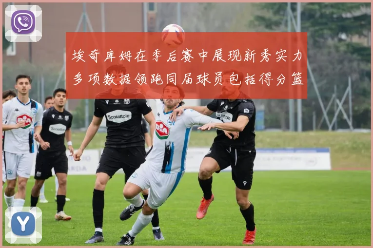 埃奇库姆在季后赛中展现新秀实力多项数据领跑同届球员包括得分篮板助攻抢断三分