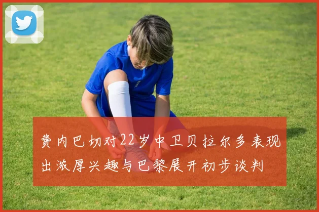 费内巴切对22岁中卫贝拉尔多表现出浓厚兴趣与巴黎展开初步谈判