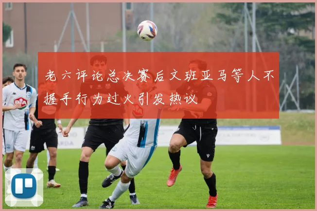 老六评论总决赛后文班亚马等人不握手行为过火引发热议