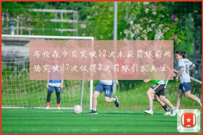 布伦森今日突破12次未获罚球前两场突破37次仅得2次罚球引发关注