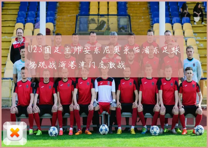 U23国足主帅安东尼奥亲临浦东足球场观战海港津门虎激战