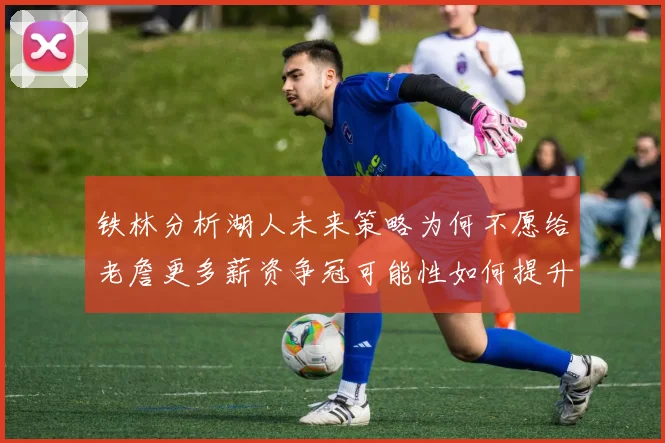 铁林分析湖人未来策略为何不愿给老詹更多薪资争冠可能性如何提升