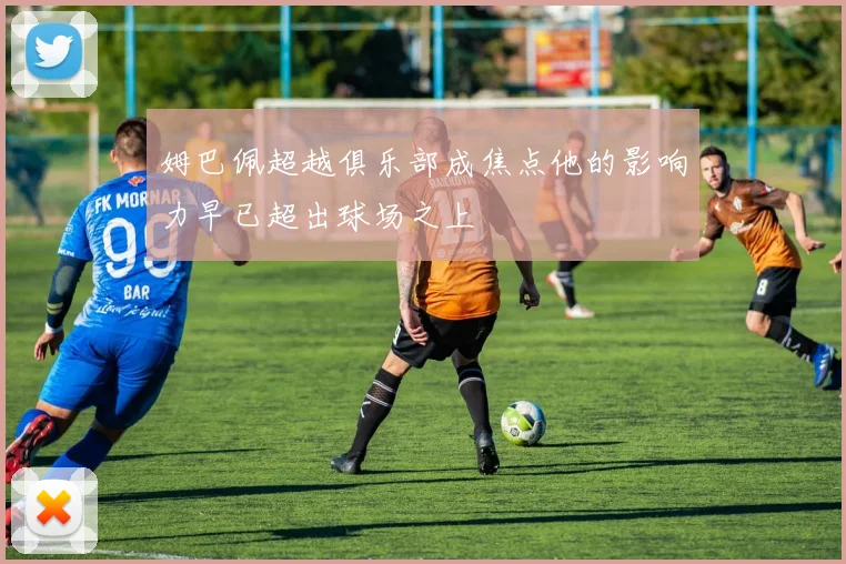 姆巴佩超越俱乐部成焦点他的影响力早已超出球场之上