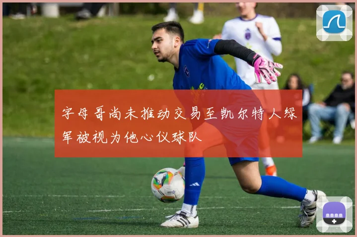 字母哥尚未推动交易至凯尔特人绿军被视为他心仪球队