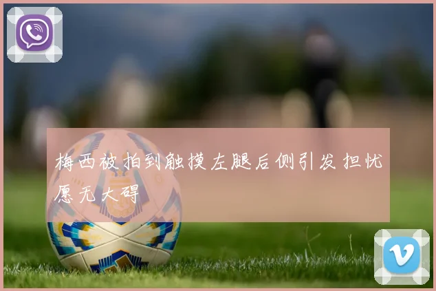 梅西被拍到触摸左腿后侧引发担忧愿无大碍