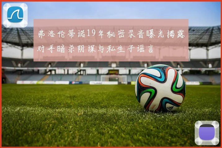 弗洛伦蒂诺19年秘密录音曝光揭露对手暗杀阴谋与私生子谣言